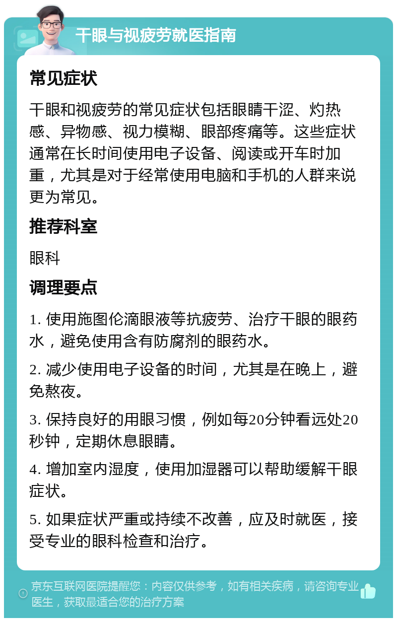 干眼与视疲劳就医指南 常见症状 干眼和视疲劳的常见症状包括眼睛干涩、灼热感、异物感、视力模糊、眼部疼痛等。这些症状通常在长时间使用电子设备、阅读或开车时加重，尤其是对于经常使用电脑和手机的人群来说更为常见。 推荐科室 眼科 调理要点 1. 使用施图伦滴眼液等抗疲劳、治疗干眼的眼药水，避免使用含有防腐剂的眼药水。 2. 减少使用电子设备的时间，尤其是在晚上，避免熬夜。 3. 保持良好的用眼习惯，例如每20分钟看远处20秒钟，定期休息眼睛。 4. 增加室内湿度，使用加湿器可以帮助缓解干眼症状。 5. 如果症状严重或持续不改善，应及时就医，接受专业的眼科检查和治疗。