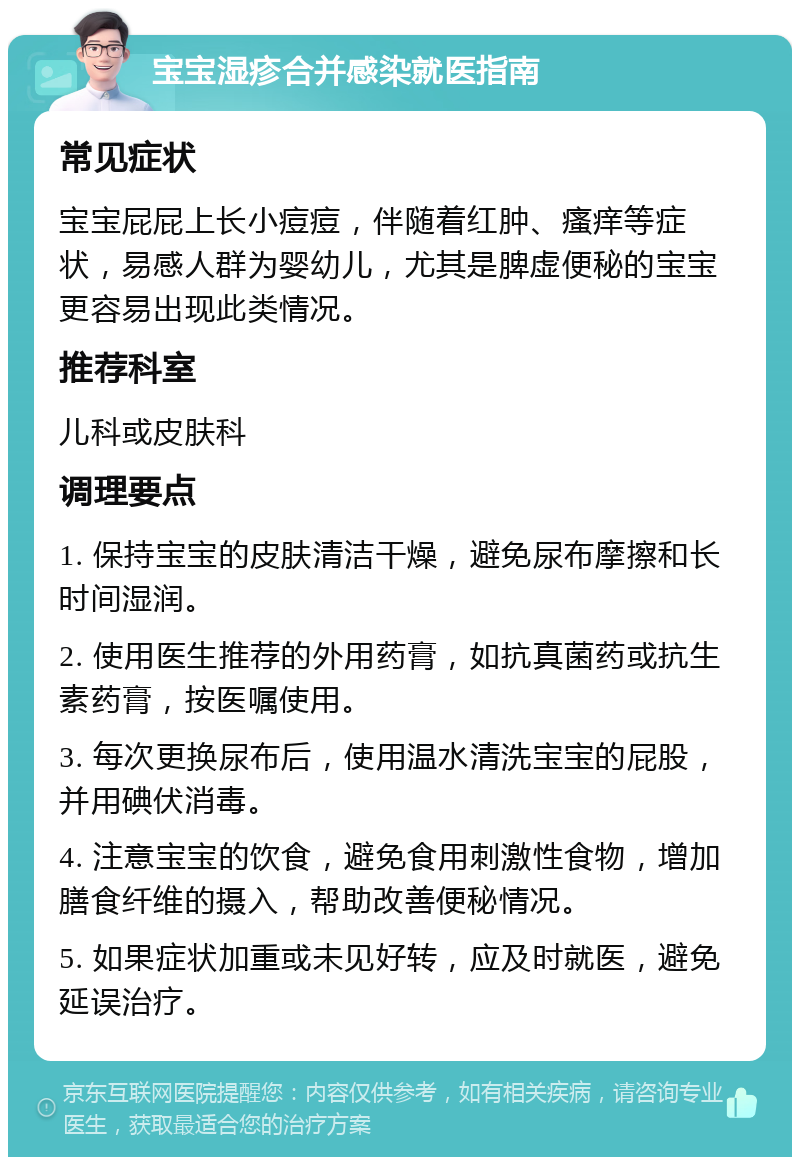 宝宝湿疹合并感染就医指南 常见症状 宝宝屁屁上长小痘痘，伴随着红肿、瘙痒等症状，易感人群为婴幼儿，尤其是脾虚便秘的宝宝更容易出现此类情况。 推荐科室 儿科或皮肤科 调理要点 1. 保持宝宝的皮肤清洁干燥，避免尿布摩擦和长时间湿润。 2. 使用医生推荐的外用药膏，如抗真菌药或抗生素药膏，按医嘱使用。 3. 每次更换尿布后，使用温水清洗宝宝的屁股，并用碘伏消毒。 4. 注意宝宝的饮食，避免食用刺激性食物，增加膳食纤维的摄入，帮助改善便秘情况。 5. 如果症状加重或未见好转，应及时就医，避免延误治疗。