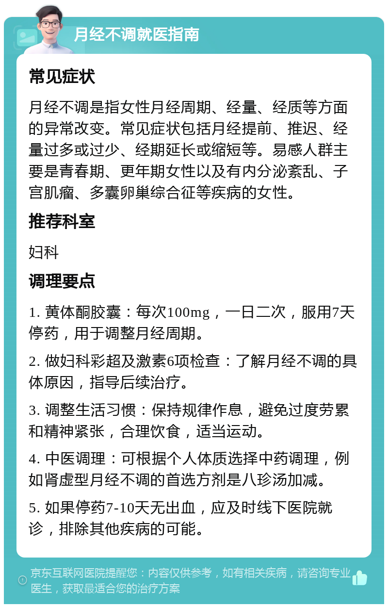 月经不调就医指南 常见症状 月经不调是指女性月经周期、经量、经质等方面的异常改变。常见症状包括月经提前、推迟、经量过多或过少、经期延长或缩短等。易感人群主要是青春期、更年期女性以及有内分泌紊乱、子宫肌瘤、多囊卵巢综合征等疾病的女性。 推荐科室 妇科 调理要点 1. 黄体酮胶囊：每次100mg，一日二次，服用7天停药，用于调整月经周期。 2. 做妇科彩超及激素6项检查：了解月经不调的具体原因，指导后续治疗。 3. 调整生活习惯：保持规律作息，避免过度劳累和精神紧张，合理饮食，适当运动。 4. 中医调理：可根据个人体质选择中药调理，例如肾虚型月经不调的首选方剂是八珍汤加减。 5. 如果停药7-10天无出血，应及时线下医院就诊，排除其他疾病的可能。