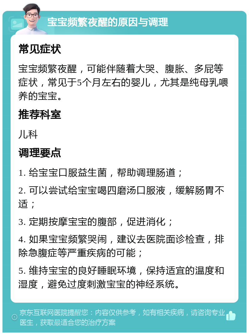 宝宝频繁夜醒的原因与调理 常见症状 宝宝频繁夜醒，可能伴随着大哭、腹胀、多屁等症状，常见于5个月左右的婴儿，尤其是纯母乳喂养的宝宝。 推荐科室 儿科 调理要点 1. 给宝宝口服益生菌，帮助调理肠道； 2. 可以尝试给宝宝喝四磨汤口服液，缓解肠胃不适； 3. 定期按摩宝宝的腹部，促进消化； 4. 如果宝宝频繁哭闹，建议去医院面诊检查，排除急腹症等严重疾病的可能； 5. 维持宝宝的良好睡眠环境，保持适宜的温度和湿度，避免过度刺激宝宝的神经系统。