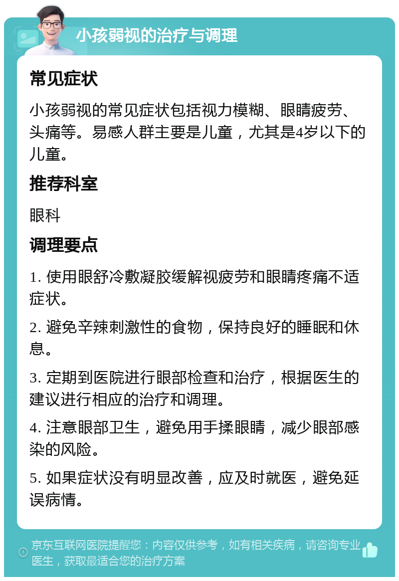 小孩弱视的治疗与调理 常见症状 小孩弱视的常见症状包括视力模糊、眼睛疲劳、头痛等。易感人群主要是儿童，尤其是4岁以下的儿童。 推荐科室 眼科 调理要点 1. 使用眼舒冷敷凝胶缓解视疲劳和眼睛疼痛不适症状。 2. 避免辛辣刺激性的食物，保持良好的睡眠和休息。 3. 定期到医院进行眼部检查和治疗，根据医生的建议进行相应的治疗和调理。 4. 注意眼部卫生，避免用手揉眼睛，减少眼部感染的风险。 5. 如果症状没有明显改善，应及时就医，避免延误病情。