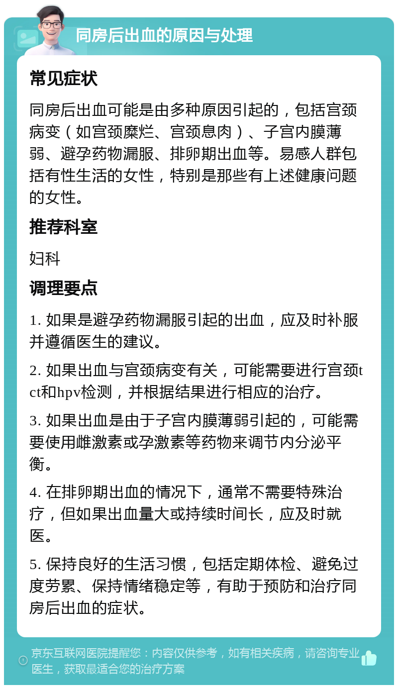 同房后出血的原因与处理 常见症状 同房后出血可能是由多种原因引起的，包括宫颈病变（如宫颈糜烂、宫颈息肉）、子宫内膜薄弱、避孕药物漏服、排卵期出血等。易感人群包括有性生活的女性，特别是那些有上述健康问题的女性。 推荐科室 妇科 调理要点 1. 如果是避孕药物漏服引起的出血，应及时补服并遵循医生的建议。 2. 如果出血与宫颈病变有关，可能需要进行宫颈tct和hpv检测，并根据结果进行相应的治疗。 3. 如果出血是由于子宫内膜薄弱引起的，可能需要使用雌激素或孕激素等药物来调节内分泌平衡。 4. 在排卵期出血的情况下，通常不需要特殊治疗，但如果出血量大或持续时间长，应及时就医。 5. 保持良好的生活习惯，包括定期体检、避免过度劳累、保持情绪稳定等，有助于预防和治疗同房后出血的症状。