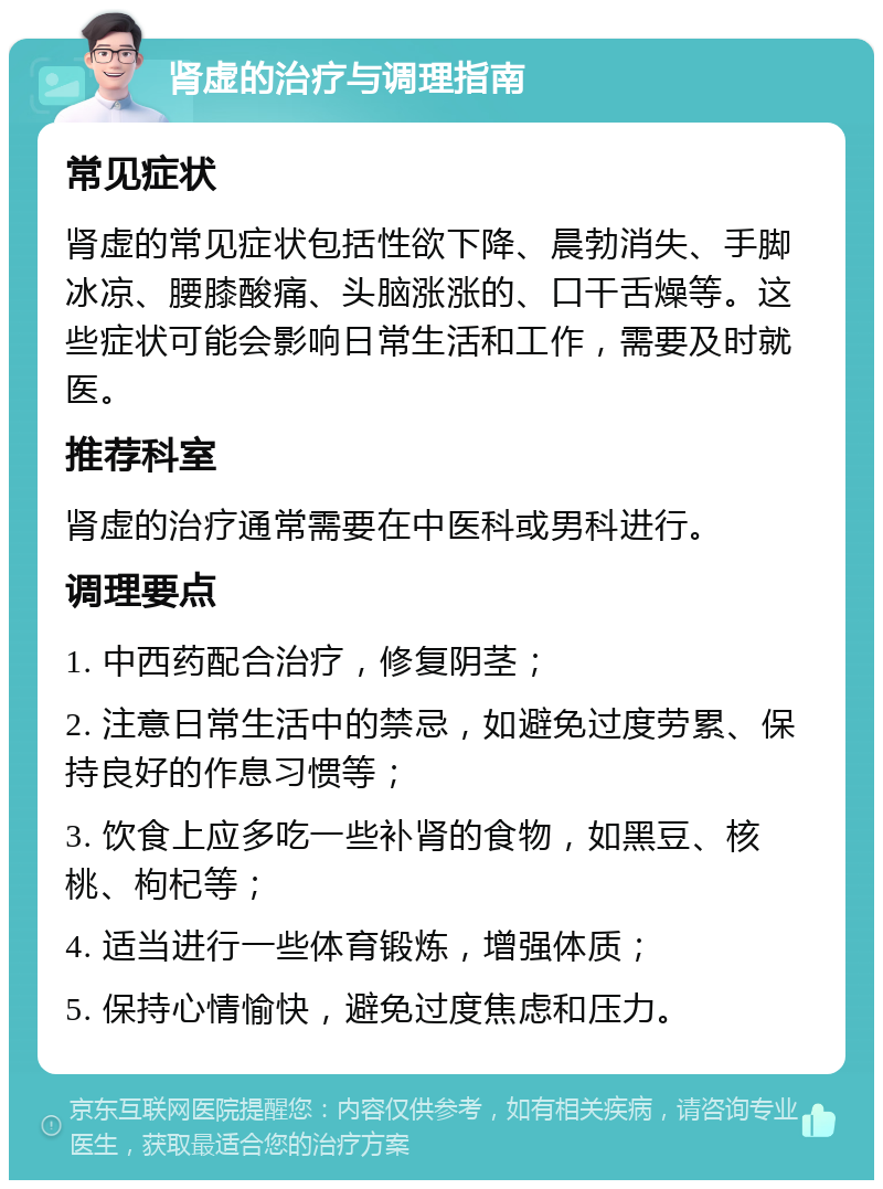 肾虚的治疗与调理指南 常见症状 肾虚的常见症状包括性欲下降、晨勃消失、手脚冰凉、腰膝酸痛、头脑涨涨的、口干舌燥等。这些症状可能会影响日常生活和工作，需要及时就医。 推荐科室 肾虚的治疗通常需要在中医科或男科进行。 调理要点 1. 中西药配合治疗，修复阴茎； 2. 注意日常生活中的禁忌，如避免过度劳累、保持良好的作息习惯等； 3. 饮食上应多吃一些补肾的食物，如黑豆、核桃、枸杞等； 4. 适当进行一些体育锻炼，增强体质； 5. 保持心情愉快，避免过度焦虑和压力。