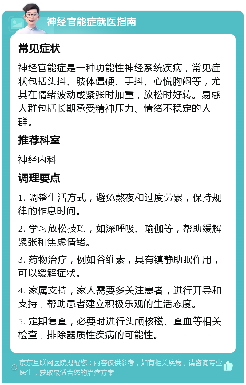 神经官能症就医指南 常见症状 神经官能症是一种功能性神经系统疾病，常见症状包括头抖、肢体僵硬、手抖、心慌胸闷等，尤其在情绪波动或紧张时加重，放松时好转。易感人群包括长期承受精神压力、情绪不稳定的人群。 推荐科室 神经内科 调理要点 1. 调整生活方式，避免熬夜和过度劳累，保持规律的作息时间。 2. 学习放松技巧，如深呼吸、瑜伽等，帮助缓解紧张和焦虑情绪。 3. 药物治疗，例如谷维素，具有镇静助眠作用，可以缓解症状。 4. 家属支持，家人需要多关注患者，进行开导和支持，帮助患者建立积极乐观的生活态度。 5. 定期复查，必要时进行头颅核磁、查血等相关检查，排除器质性疾病的可能性。