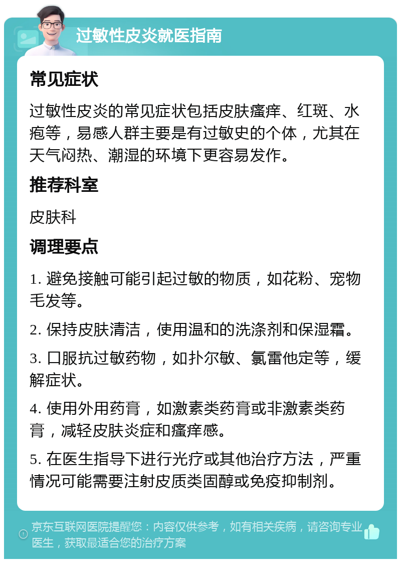 过敏性皮炎就医指南 常见症状 过敏性皮炎的常见症状包括皮肤瘙痒、红斑、水疱等，易感人群主要是有过敏史的个体，尤其在天气闷热、潮湿的环境下更容易发作。 推荐科室 皮肤科 调理要点 1. 避免接触可能引起过敏的物质，如花粉、宠物毛发等。 2. 保持皮肤清洁，使用温和的洗涤剂和保湿霜。 3. 口服抗过敏药物，如扑尔敏、氯雷他定等，缓解症状。 4. 使用外用药膏，如激素类药膏或非激素类药膏，减轻皮肤炎症和瘙痒感。 5. 在医生指导下进行光疗或其他治疗方法，严重情况可能需要注射皮质类固醇或免疫抑制剂。