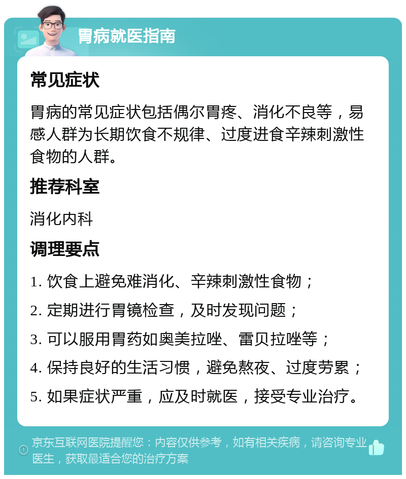 胃病就医指南 常见症状 胃病的常见症状包括偶尔胃疼、消化不良等，易感人群为长期饮食不规律、过度进食辛辣刺激性食物的人群。 推荐科室 消化内科 调理要点 1. 饮食上避免难消化、辛辣刺激性食物； 2. 定期进行胃镜检查，及时发现问题； 3. 可以服用胃药如奥美拉唑、雷贝拉唑等； 4. 保持良好的生活习惯，避免熬夜、过度劳累； 5. 如果症状严重，应及时就医，接受专业治疗。