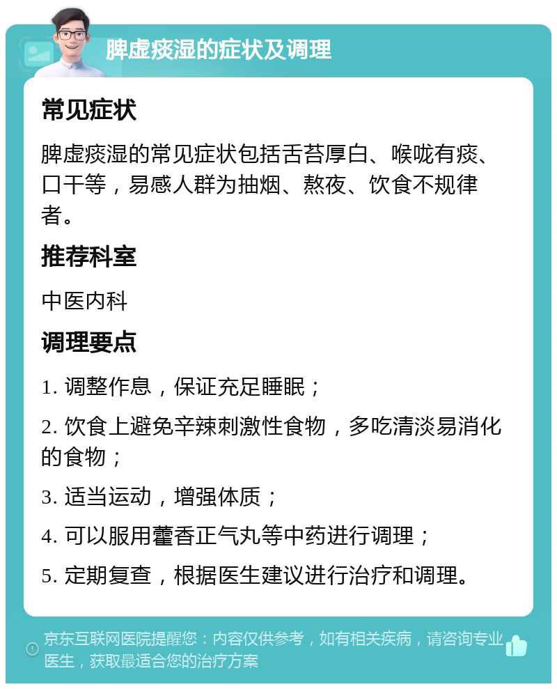 脾虚痰湿的症状及调理 常见症状 脾虚痰湿的常见症状包括舌苔厚白、喉咙有痰、口干等，易感人群为抽烟、熬夜、饮食不规律者。 推荐科室 中医内科 调理要点 1. 调整作息，保证充足睡眠； 2. 饮食上避免辛辣刺激性食物，多吃清淡易消化的食物； 3. 适当运动，增强体质； 4. 可以服用藿香正气丸等中药进行调理； 5. 定期复查，根据医生建议进行治疗和调理。