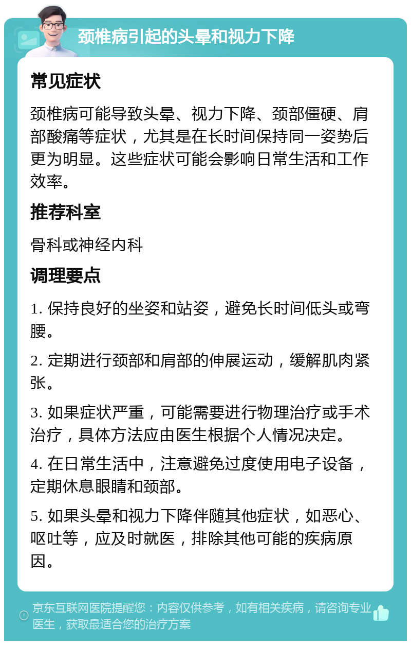 颈椎病引起的头晕和视力下降 常见症状 颈椎病可能导致头晕、视力下降、颈部僵硬、肩部酸痛等症状，尤其是在长时间保持同一姿势后更为明显。这些症状可能会影响日常生活和工作效率。 推荐科室 骨科或神经内科 调理要点 1. 保持良好的坐姿和站姿，避免长时间低头或弯腰。 2. 定期进行颈部和肩部的伸展运动，缓解肌肉紧张。 3. 如果症状严重，可能需要进行物理治疗或手术治疗，具体方法应由医生根据个人情况决定。 4. 在日常生活中，注意避免过度使用电子设备，定期休息眼睛和颈部。 5. 如果头晕和视力下降伴随其他症状，如恶心、呕吐等，应及时就医，排除其他可能的疾病原因。