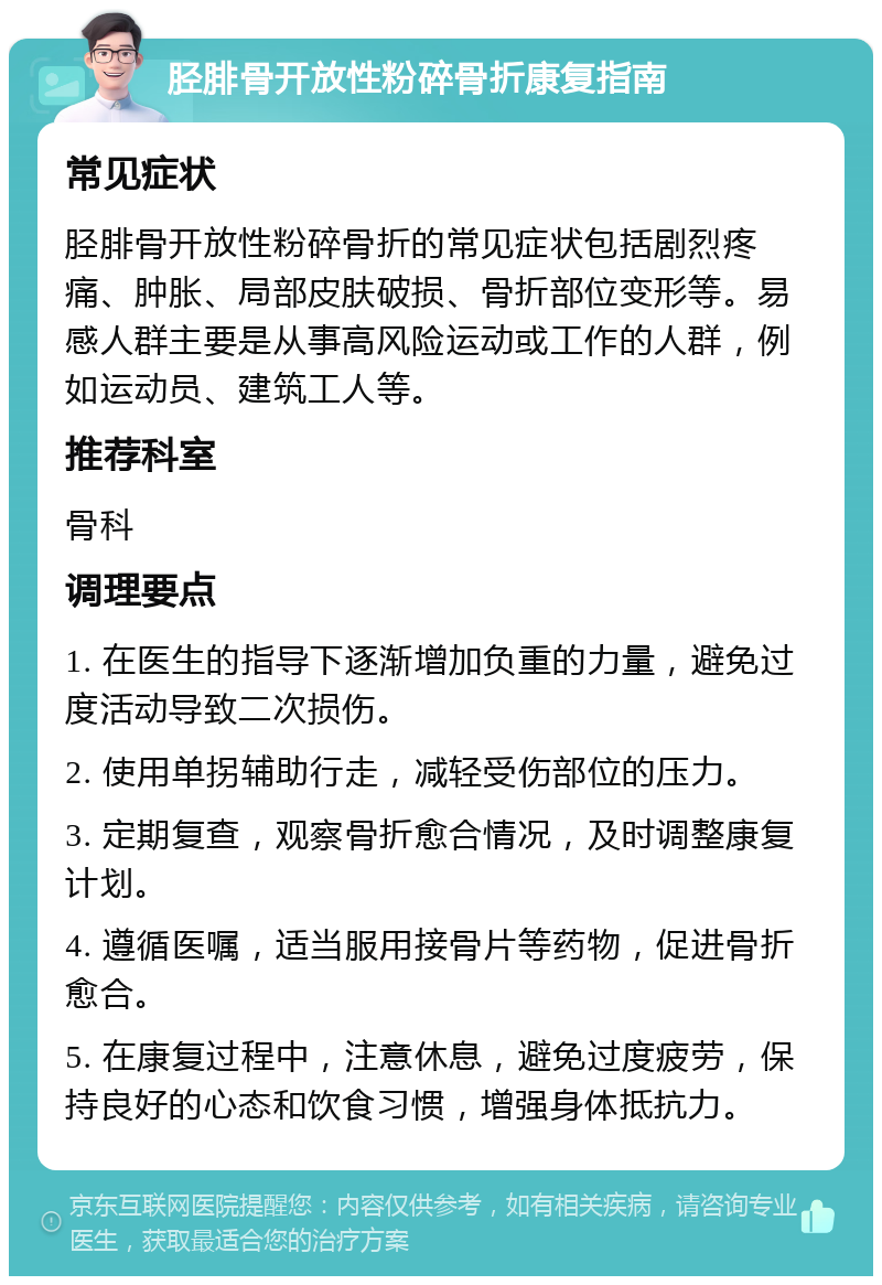 胫腓骨开放性粉碎骨折康复指南 常见症状 胫腓骨开放性粉碎骨折的常见症状包括剧烈疼痛、肿胀、局部皮肤破损、骨折部位变形等。易感人群主要是从事高风险运动或工作的人群，例如运动员、建筑工人等。 推荐科室 骨科 调理要点 1. 在医生的指导下逐渐增加负重的力量，避免过度活动导致二次损伤。 2. 使用单拐辅助行走，减轻受伤部位的压力。 3. 定期复查，观察骨折愈合情况，及时调整康复计划。 4. 遵循医嘱，适当服用接骨片等药物，促进骨折愈合。 5. 在康复过程中，注意休息，避免过度疲劳，保持良好的心态和饮食习惯，增强身体抵抗力。