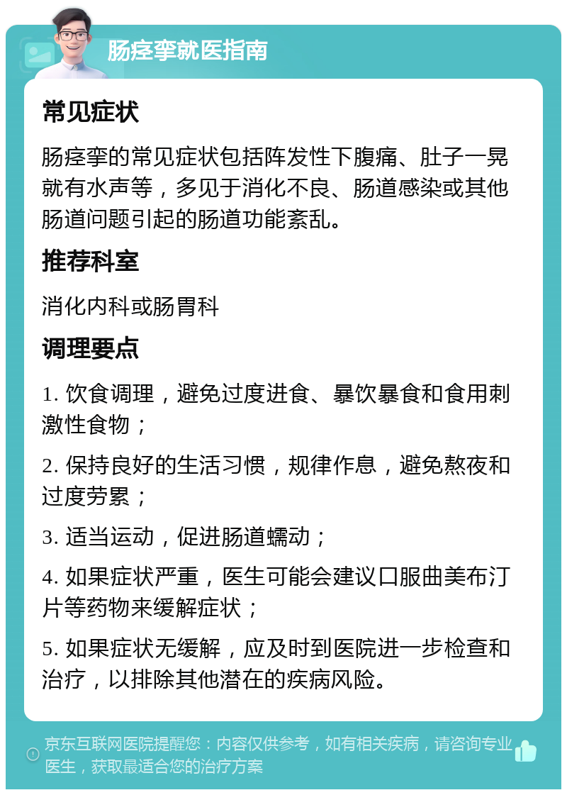 肠痉挛就医指南 常见症状 肠痉挛的常见症状包括阵发性下腹痛、肚子一晃就有水声等，多见于消化不良、肠道感染或其他肠道问题引起的肠道功能紊乱。 推荐科室 消化内科或肠胃科 调理要点 1. 饮食调理，避免过度进食、暴饮暴食和食用刺激性食物； 2. 保持良好的生活习惯，规律作息，避免熬夜和过度劳累； 3. 适当运动，促进肠道蠕动； 4. 如果症状严重，医生可能会建议口服曲美布汀片等药物来缓解症状； 5. 如果症状无缓解，应及时到医院进一步检查和治疗，以排除其他潜在的疾病风险。