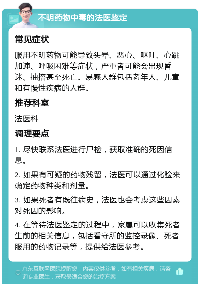 不明药物中毒的法医鉴定 常见症状 服用不明药物可能导致头晕、恶心、呕吐、心跳加速、呼吸困难等症状，严重者可能会出现昏迷、抽搐甚至死亡。易感人群包括老年人、儿童和有慢性疾病的人群。 推荐科室 法医科 调理要点 1. 尽快联系法医进行尸检，获取准确的死因信息。 2. 如果有可疑的药物残留，法医可以通过化验来确定药物种类和剂量。 3. 如果死者有既往病史，法医也会考虑这些因素对死因的影响。 4. 在等待法医鉴定的过程中，家属可以收集死者生前的相关信息，包括看守所的监控录像、死者服用的药物记录等，提供给法医参考。