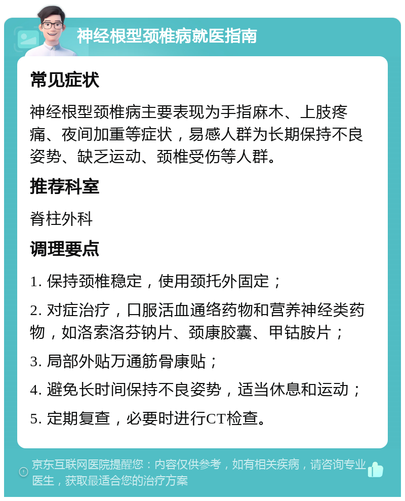 神经根型颈椎病就医指南 常见症状 神经根型颈椎病主要表现为手指麻木、上肢疼痛、夜间加重等症状，易感人群为长期保持不良姿势、缺乏运动、颈椎受伤等人群。 推荐科室 脊柱外科 调理要点 1. 保持颈椎稳定，使用颈托外固定； 2. 对症治疗，口服活血通络药物和营养神经类药物，如洛索洛芬钠片、颈康胶囊、甲钴胺片； 3. 局部外贴万通筋骨康贴； 4. 避免长时间保持不良姿势，适当休息和运动； 5. 定期复查，必要时进行CT检查。