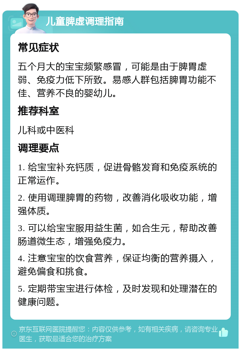 儿童脾虚调理指南 常见症状 五个月大的宝宝频繁感冒，可能是由于脾胃虚弱、免疫力低下所致。易感人群包括脾胃功能不佳、营养不良的婴幼儿。 推荐科室 儿科或中医科 调理要点 1. 给宝宝补充钙质，促进骨骼发育和免疫系统的正常运作。 2. 使用调理脾胃的药物，改善消化吸收功能，增强体质。 3. 可以给宝宝服用益生菌，如合生元，帮助改善肠道微生态，增强免疫力。 4. 注意宝宝的饮食营养，保证均衡的营养摄入，避免偏食和挑食。 5. 定期带宝宝进行体检，及时发现和处理潜在的健康问题。