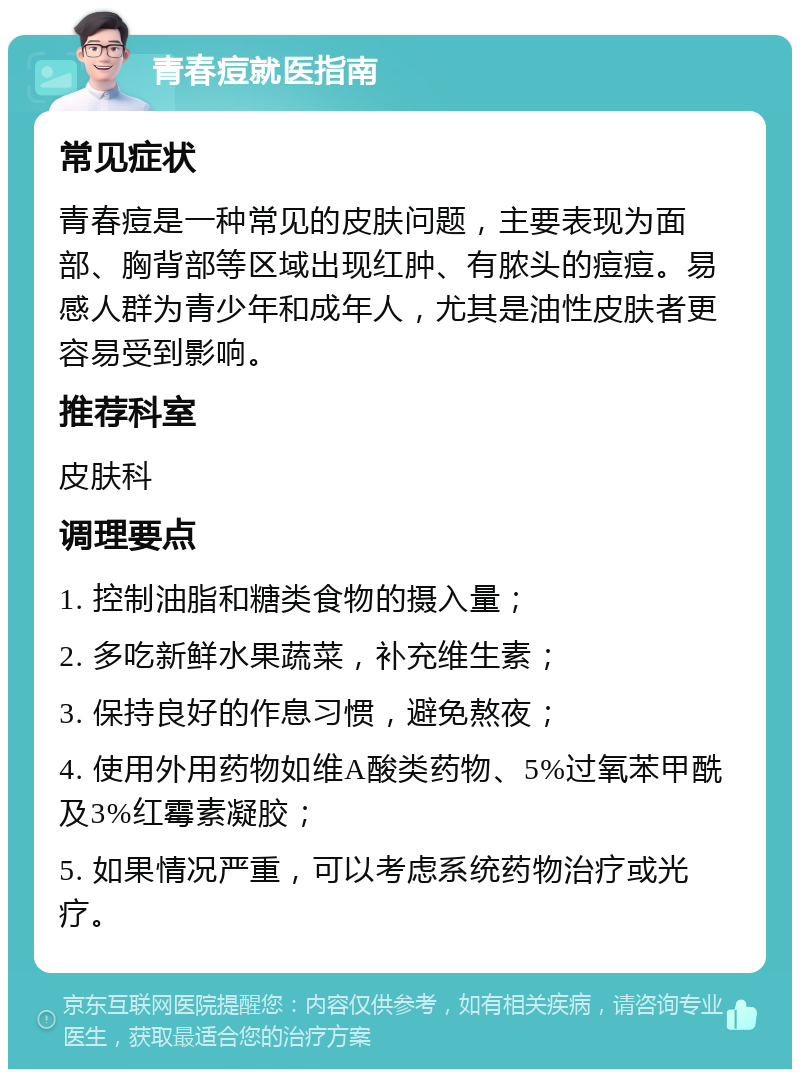 青春痘就医指南 常见症状 青春痘是一种常见的皮肤问题，主要表现为面部、胸背部等区域出现红肿、有脓头的痘痘。易感人群为青少年和成年人，尤其是油性皮肤者更容易受到影响。 推荐科室 皮肤科 调理要点 1. 控制油脂和糖类食物的摄入量； 2. 多吃新鲜水果蔬菜，补充维生素； 3. 保持良好的作息习惯，避免熬夜； 4. 使用外用药物如维A酸类药物、5%过氧苯甲酰及3%红霉素凝胶； 5. 如果情况严重，可以考虑系统药物治疗或光疗。