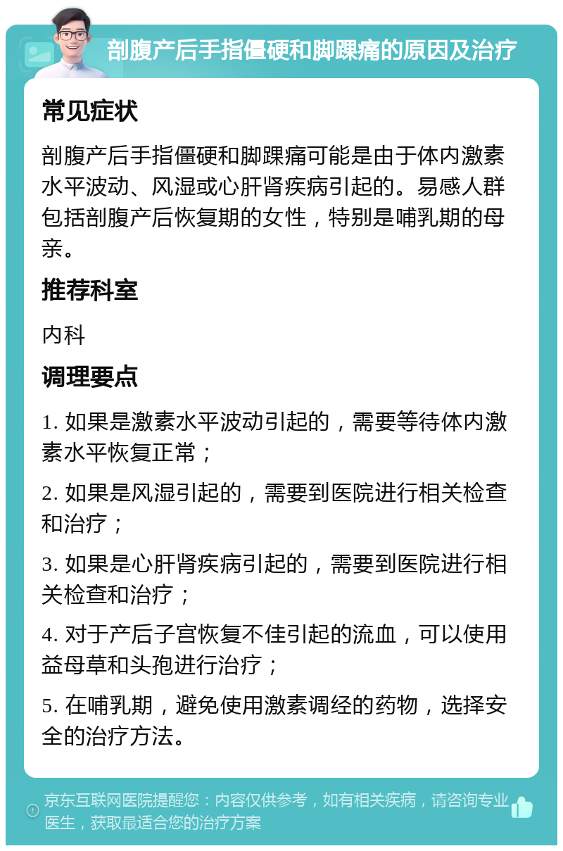 剖腹产后手指僵硬和脚踝痛的原因及治疗 常见症状 剖腹产后手指僵硬和脚踝痛可能是由于体内激素水平波动、风湿或心肝肾疾病引起的。易感人群包括剖腹产后恢复期的女性，特别是哺乳期的母亲。 推荐科室 内科 调理要点 1. 如果是激素水平波动引起的，需要等待体内激素水平恢复正常； 2. 如果是风湿引起的，需要到医院进行相关检查和治疗； 3. 如果是心肝肾疾病引起的，需要到医院进行相关检查和治疗； 4. 对于产后子宫恢复不佳引起的流血，可以使用益母草和头孢进行治疗； 5. 在哺乳期，避免使用激素调经的药物，选择安全的治疗方法。