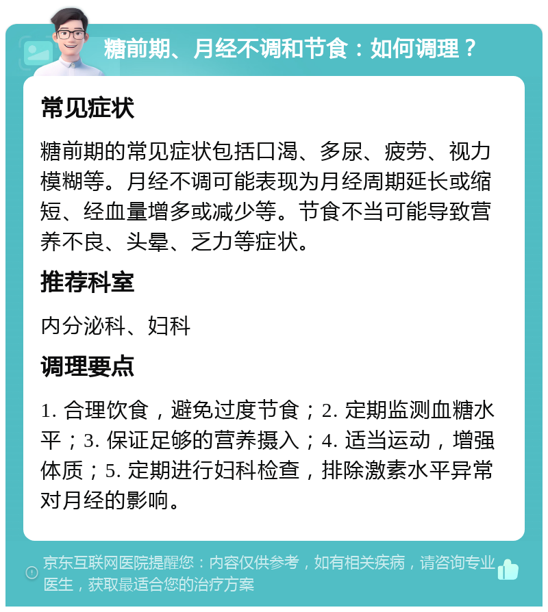 糖前期、月经不调和节食：如何调理？ 常见症状 糖前期的常见症状包括口渴、多尿、疲劳、视力模糊等。月经不调可能表现为月经周期延长或缩短、经血量增多或减少等。节食不当可能导致营养不良、头晕、乏力等症状。 推荐科室 内分泌科、妇科 调理要点 1. 合理饮食，避免过度节食；2. 定期监测血糖水平；3. 保证足够的营养摄入；4. 适当运动，增强体质；5. 定期进行妇科检查，排除激素水平异常对月经的影响。