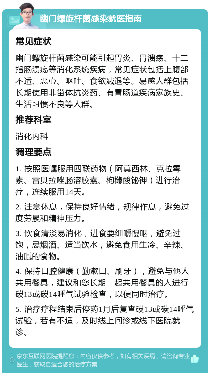 幽门螺旋杆菌感染就医指南 常见症状 幽门螺旋杆菌感染可能引起胃炎、胃溃疡、十二指肠溃疡等消化系统疾病，常见症状包括上腹部不适、恶心、呕吐、食欲减退等。易感人群包括长期使用非甾体抗炎药、有胃肠道疾病家族史、生活习惯不良等人群。 推荐科室 消化内科 调理要点 1. 按照医嘱服用四联药物（阿莫西林、克拉霉素、雷贝拉唑肠溶胶囊、枸橼酸铋钾）进行治疗，连续服用14天。 2. 注意休息，保持良好情绪，规律作息，避免过度劳累和精神压力。 3. 饮食清淡易消化，进食要细嚼慢咽，避免过饱，忌烟酒、适当饮水，避免食用生冷、辛辣、油腻的食物。 4. 保持口腔健康（勤漱口、刷牙），避免与他人共用餐具，建议和您长期一起共用餐具的人进行碳13或碳14呼气试验检查，以便同时治疗。 5. 治疗疗程结束后停药1月后复查碳13或碳14呼气试验，若有不适，及时线上问诊或线下医院就诊。