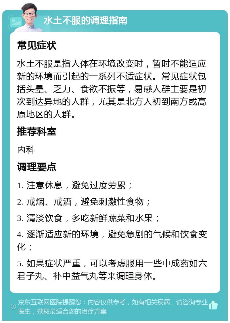 水土不服的调理指南 常见症状 水土不服是指人体在环境改变时，暂时不能适应新的环境而引起的一系列不适症状。常见症状包括头晕、乏力、食欲不振等，易感人群主要是初次到达异地的人群，尤其是北方人初到南方或高原地区的人群。 推荐科室 内科 调理要点 1. 注意休息，避免过度劳累； 2. 戒烟、戒酒，避免刺激性食物； 3. 清淡饮食，多吃新鲜蔬菜和水果； 4. 逐渐适应新的环境，避免急剧的气候和饮食变化； 5. 如果症状严重，可以考虑服用一些中成药如六君子丸、补中益气丸等来调理身体。