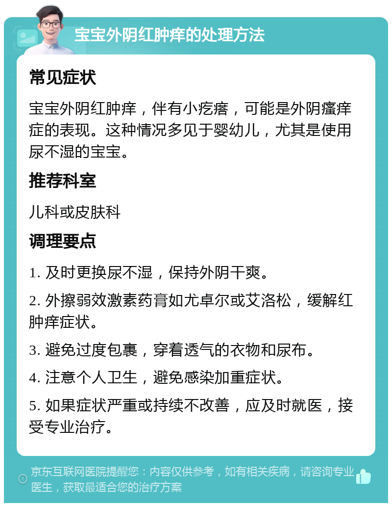 宝宝外阴红肿痒的处理方法 常见症状 宝宝外阴红肿痒，伴有小疙瘩，可能是外阴瘙痒症的表现。这种情况多见于婴幼儿，尤其是使用尿不湿的宝宝。 推荐科室 儿科或皮肤科 调理要点 1. 及时更换尿不湿，保持外阴干爽。 2. 外擦弱效激素药膏如尤卓尔或艾洛松，缓解红肿痒症状。 3. 避免过度包裹，穿着透气的衣物和尿布。 4. 注意个人卫生，避免感染加重症状。 5. 如果症状严重或持续不改善，应及时就医，接受专业治疗。