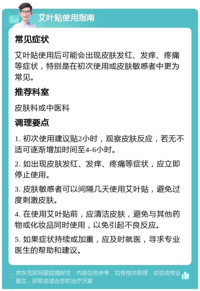 艾叶贴使用指南 常见症状 艾叶贴使用后可能会出现皮肤发红、发痒、疼痛等症状，特别是在初次使用或皮肤敏感者中更为常见。 推荐科室 皮肤科或中医科 调理要点 1. 初次使用建议贴2小时，观察皮肤反应，若无不适可逐渐增加时间至4-6小时。 2. 如出现皮肤发红、发痒、疼痛等症状，应立即停止使用。 3. 皮肤敏感者可以间隔几天使用艾叶贴，避免过度刺激皮肤。 4. 在使用艾叶贴前，应清洁皮肤，避免与其他药物或化妆品同时使用，以免引起不良反应。 5. 如果症状持续或加重，应及时就医，寻求专业医生的帮助和建议。