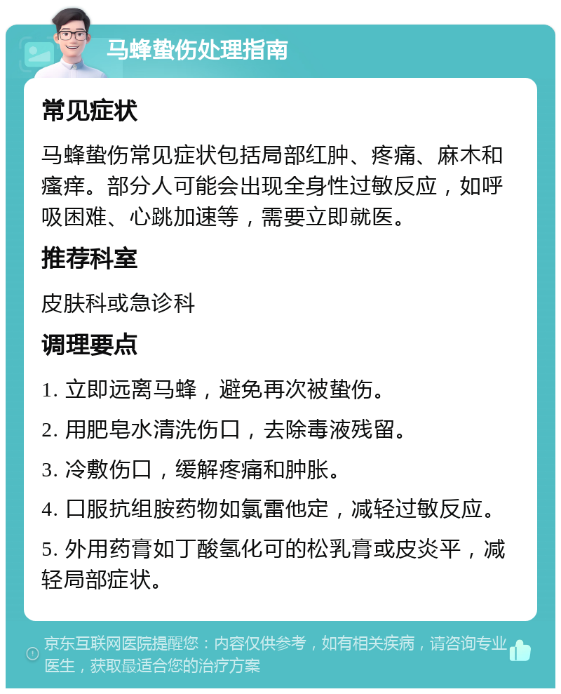 马蜂蛰伤处理指南 常见症状 马蜂蛰伤常见症状包括局部红肿、疼痛、麻木和瘙痒。部分人可能会出现全身性过敏反应，如呼吸困难、心跳加速等，需要立即就医。 推荐科室 皮肤科或急诊科 调理要点 1. 立即远离马蜂，避免再次被蛰伤。 2. 用肥皂水清洗伤口，去除毒液残留。 3. 冷敷伤口，缓解疼痛和肿胀。 4. 口服抗组胺药物如氯雷他定，减轻过敏反应。 5. 外用药膏如丁酸氢化可的松乳膏或皮炎平，减轻局部症状。