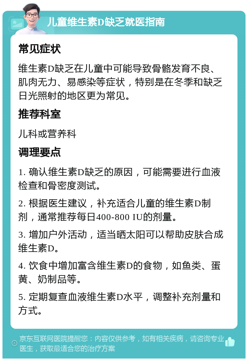 儿童维生素D缺乏就医指南 常见症状 维生素D缺乏在儿童中可能导致骨骼发育不良、肌肉无力、易感染等症状，特别是在冬季和缺乏日光照射的地区更为常见。 推荐科室 儿科或营养科 调理要点 1. 确认维生素D缺乏的原因，可能需要进行血液检查和骨密度测试。 2. 根据医生建议，补充适合儿童的维生素D制剂，通常推荐每日400-800 IU的剂量。 3. 增加户外活动，适当晒太阳可以帮助皮肤合成维生素D。 4. 饮食中增加富含维生素D的食物，如鱼类、蛋黄、奶制品等。 5. 定期复查血液维生素D水平，调整补充剂量和方式。