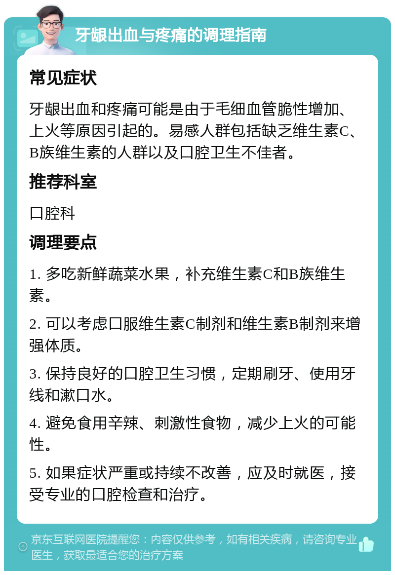 牙龈出血与疼痛的调理指南 常见症状 牙龈出血和疼痛可能是由于毛细血管脆性增加、上火等原因引起的。易感人群包括缺乏维生素C、B族维生素的人群以及口腔卫生不佳者。 推荐科室 口腔科 调理要点 1. 多吃新鲜蔬菜水果，补充维生素C和B族维生素。 2. 可以考虑口服维生素C制剂和维生素B制剂来增强体质。 3. 保持良好的口腔卫生习惯，定期刷牙、使用牙线和漱口水。 4. 避免食用辛辣、刺激性食物，减少上火的可能性。 5. 如果症状严重或持续不改善，应及时就医，接受专业的口腔检查和治疗。