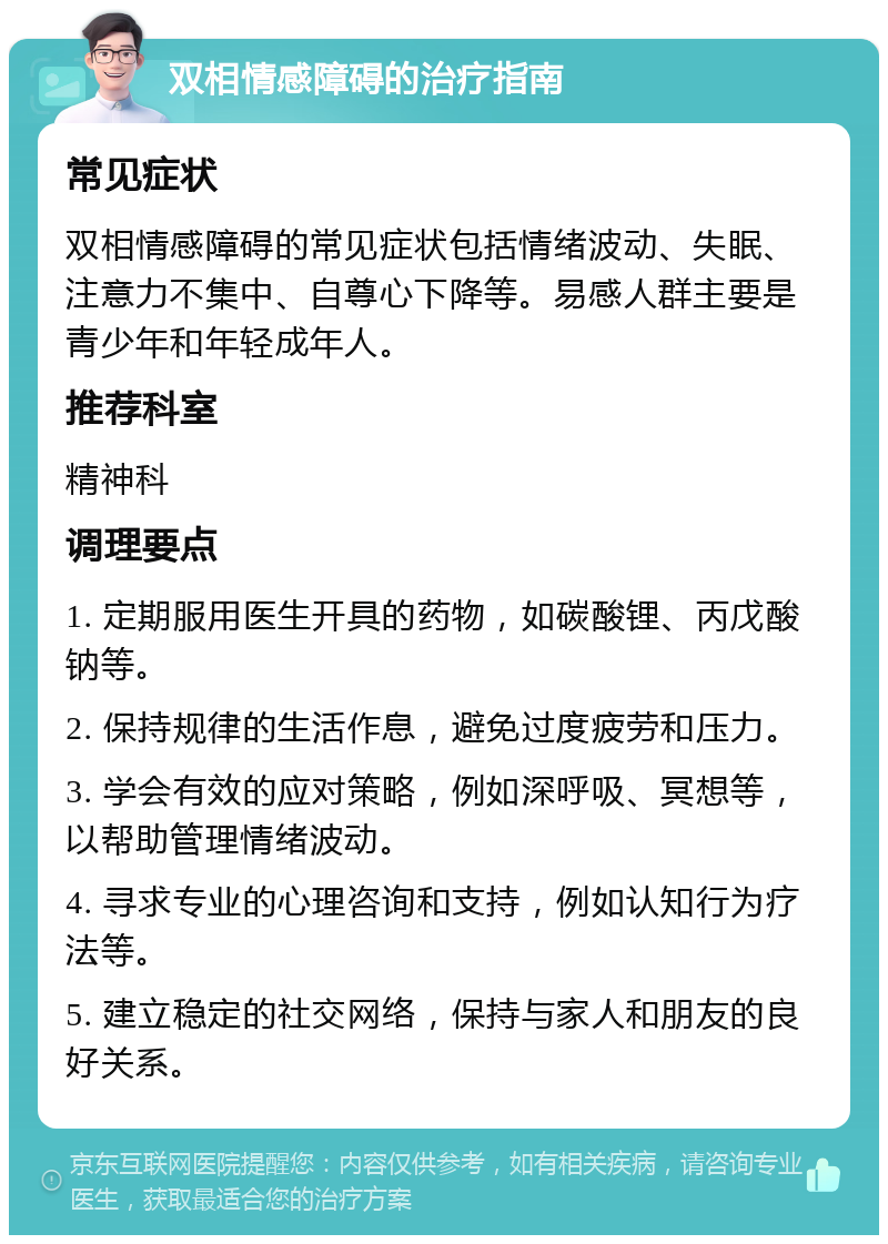 双相情感障碍的治疗指南 常见症状 双相情感障碍的常见症状包括情绪波动、失眠、注意力不集中、自尊心下降等。易感人群主要是青少年和年轻成年人。 推荐科室 精神科 调理要点 1. 定期服用医生开具的药物，如碳酸锂、丙戊酸钠等。 2. 保持规律的生活作息，避免过度疲劳和压力。 3. 学会有效的应对策略，例如深呼吸、冥想等，以帮助管理情绪波动。 4. 寻求专业的心理咨询和支持，例如认知行为疗法等。 5. 建立稳定的社交网络，保持与家人和朋友的良好关系。