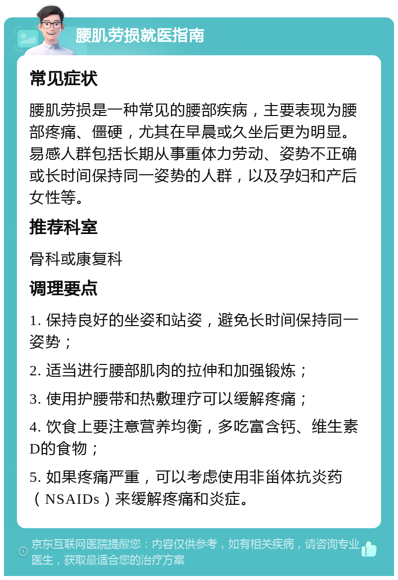 腰肌劳损就医指南 常见症状 腰肌劳损是一种常见的腰部疾病，主要表现为腰部疼痛、僵硬，尤其在早晨或久坐后更为明显。易感人群包括长期从事重体力劳动、姿势不正确或长时间保持同一姿势的人群，以及孕妇和产后女性等。 推荐科室 骨科或康复科 调理要点 1. 保持良好的坐姿和站姿，避免长时间保持同一姿势； 2. 适当进行腰部肌肉的拉伸和加强锻炼； 3. 使用护腰带和热敷理疗可以缓解疼痛； 4. 饮食上要注意营养均衡，多吃富含钙、维生素D的食物； 5. 如果疼痛严重，可以考虑使用非甾体抗炎药（NSAIDs）来缓解疼痛和炎症。