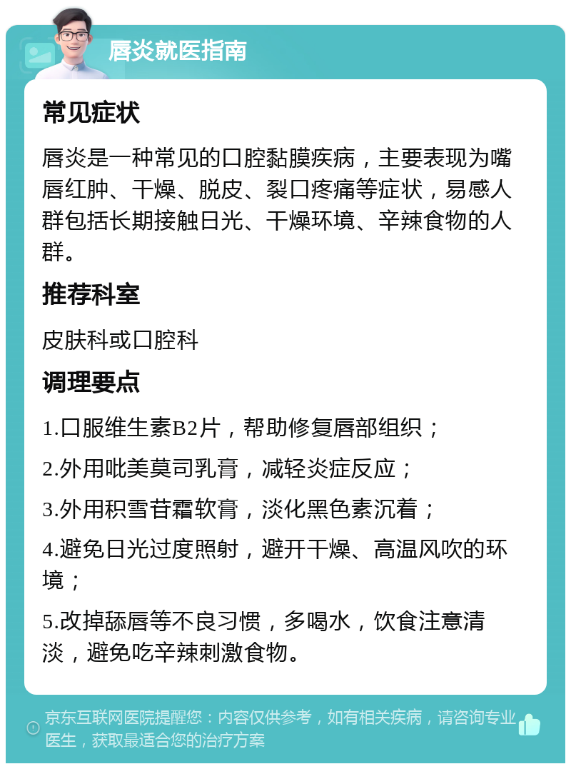 唇炎就医指南 常见症状 唇炎是一种常见的口腔黏膜疾病，主要表现为嘴唇红肿、干燥、脱皮、裂口疼痛等症状，易感人群包括长期接触日光、干燥环境、辛辣食物的人群。 推荐科室 皮肤科或口腔科 调理要点 1.口服维生素B2片，帮助修复唇部组织； 2.外用吡美莫司乳膏，减轻炎症反应； 3.外用积雪苷霜软膏，淡化黑色素沉着； 4.避免日光过度照射，避开干燥、高温风吹的环境； 5.改掉舔唇等不良习惯，多喝水，饮食注意清淡，避免吃辛辣刺激食物。