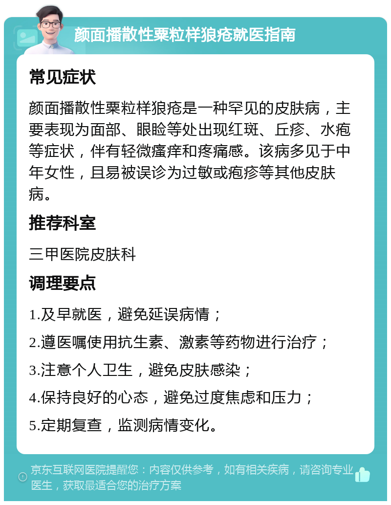 颜面播散性粟粒样狼疮就医指南 常见症状 颜面播散性粟粒样狼疮是一种罕见的皮肤病，主要表现为面部、眼睑等处出现红斑、丘疹、水疱等症状，伴有轻微瘙痒和疼痛感。该病多见于中年女性，且易被误诊为过敏或疱疹等其他皮肤病。 推荐科室 三甲医院皮肤科 调理要点 1.及早就医，避免延误病情； 2.遵医嘱使用抗生素、激素等药物进行治疗； 3.注意个人卫生，避免皮肤感染； 4.保持良好的心态，避免过度焦虑和压力； 5.定期复查，监测病情变化。