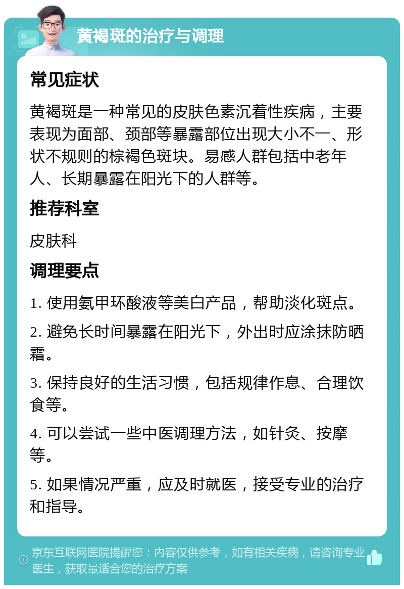 黄褐斑的治疗与调理 常见症状 黄褐斑是一种常见的皮肤色素沉着性疾病，主要表现为面部、颈部等暴露部位出现大小不一、形状不规则的棕褐色斑块。易感人群包括中老年人、长期暴露在阳光下的人群等。 推荐科室 皮肤科 调理要点 1. 使用氨甲环酸液等美白产品，帮助淡化斑点。 2. 避免长时间暴露在阳光下，外出时应涂抹防晒霜。 3. 保持良好的生活习惯，包括规律作息、合理饮食等。 4. 可以尝试一些中医调理方法，如针灸、按摩等。 5. 如果情况严重，应及时就医，接受专业的治疗和指导。