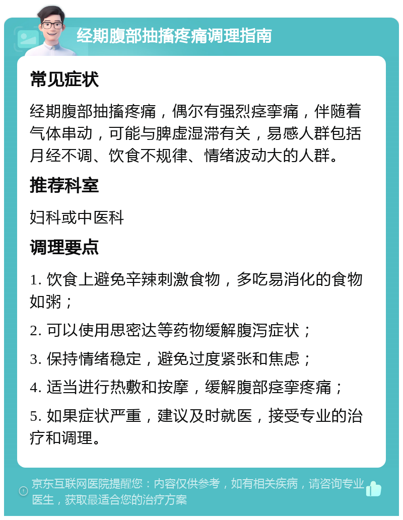 经期腹部抽搐疼痛调理指南 常见症状 经期腹部抽搐疼痛，偶尔有强烈痉挛痛，伴随着气体串动，可能与脾虚湿滞有关，易感人群包括月经不调、饮食不规律、情绪波动大的人群。 推荐科室 妇科或中医科 调理要点 1. 饮食上避免辛辣刺激食物，多吃易消化的食物如粥； 2. 可以使用思密达等药物缓解腹泻症状； 3. 保持情绪稳定，避免过度紧张和焦虑； 4. 适当进行热敷和按摩，缓解腹部痉挛疼痛； 5. 如果症状严重，建议及时就医，接受专业的治疗和调理。