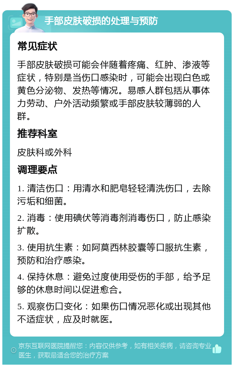 手部皮肤破损的处理与预防 常见症状 手部皮肤破损可能会伴随着疼痛、红肿、渗液等症状，特别是当伤口感染时，可能会出现白色或黄色分泌物、发热等情况。易感人群包括从事体力劳动、户外活动频繁或手部皮肤较薄弱的人群。 推荐科室 皮肤科或外科 调理要点 1. 清洁伤口：用清水和肥皂轻轻清洗伤口，去除污垢和细菌。 2. 消毒：使用碘伏等消毒剂消毒伤口，防止感染扩散。 3. 使用抗生素：如阿莫西林胶囊等口服抗生素，预防和治疗感染。 4. 保持休息：避免过度使用受伤的手部，给予足够的休息时间以促进愈合。 5. 观察伤口变化：如果伤口情况恶化或出现其他不适症状，应及时就医。