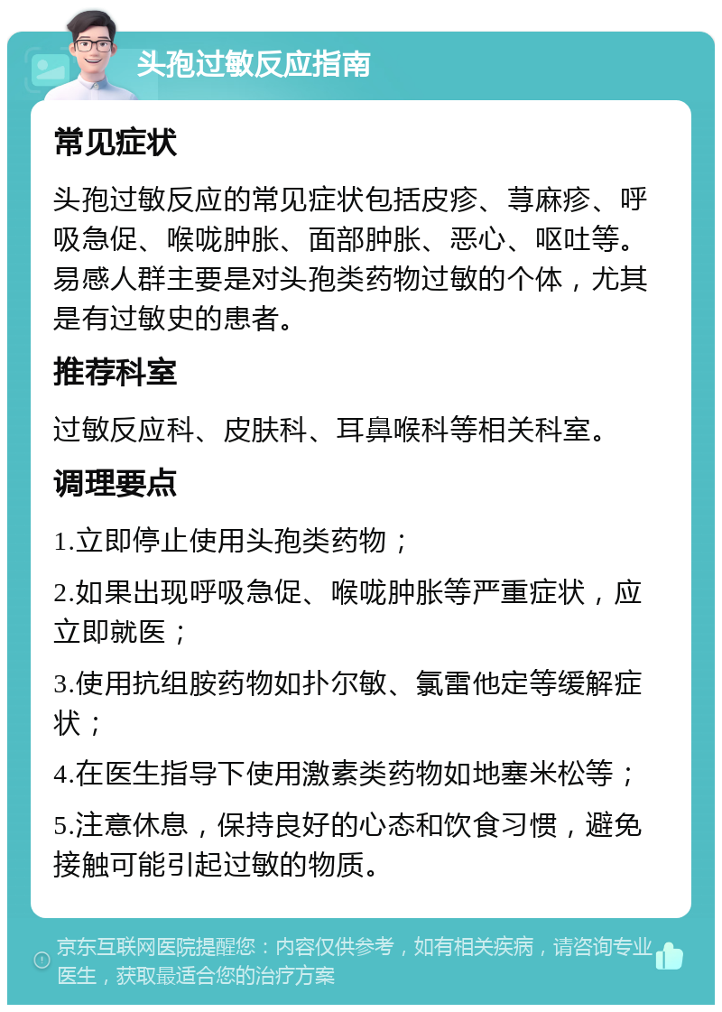 头孢过敏反应指南 常见症状 头孢过敏反应的常见症状包括皮疹、荨麻疹、呼吸急促、喉咙肿胀、面部肿胀、恶心、呕吐等。易感人群主要是对头孢类药物过敏的个体，尤其是有过敏史的患者。 推荐科室 过敏反应科、皮肤科、耳鼻喉科等相关科室。 调理要点 1.立即停止使用头孢类药物； 2.如果出现呼吸急促、喉咙肿胀等严重症状，应立即就医； 3.使用抗组胺药物如扑尔敏、氯雷他定等缓解症状； 4.在医生指导下使用激素类药物如地塞米松等； 5.注意休息，保持良好的心态和饮食习惯，避免接触可能引起过敏的物质。