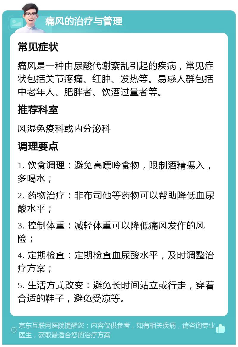 痛风的治疗与管理 常见症状 痛风是一种由尿酸代谢紊乱引起的疾病，常见症状包括关节疼痛、红肿、发热等。易感人群包括中老年人、肥胖者、饮酒过量者等。 推荐科室 风湿免疫科或内分泌科 调理要点 1. 饮食调理：避免高嘌呤食物，限制酒精摄入，多喝水； 2. 药物治疗：非布司他等药物可以帮助降低血尿酸水平； 3. 控制体重：减轻体重可以降低痛风发作的风险； 4. 定期检查：定期检查血尿酸水平，及时调整治疗方案； 5. 生活方式改变：避免长时间站立或行走，穿着合适的鞋子，避免受凉等。