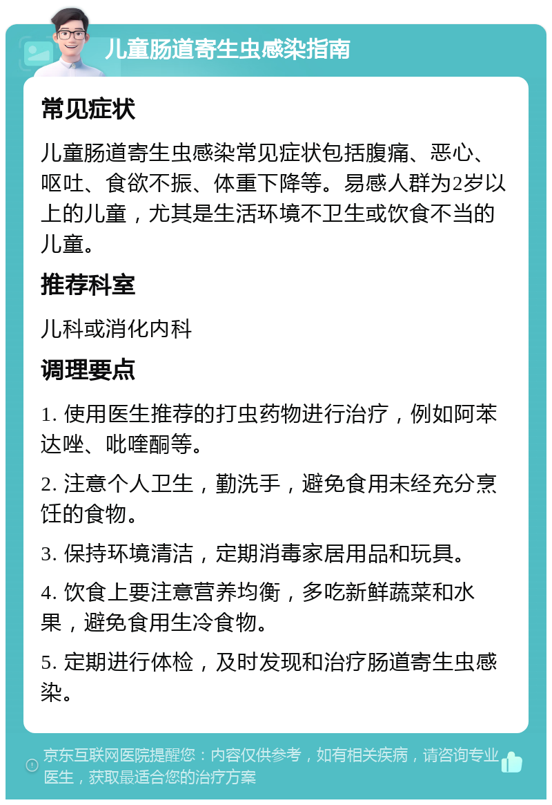 儿童肠道寄生虫感染指南 常见症状 儿童肠道寄生虫感染常见症状包括腹痛、恶心、呕吐、食欲不振、体重下降等。易感人群为2岁以上的儿童，尤其是生活环境不卫生或饮食不当的儿童。 推荐科室 儿科或消化内科 调理要点 1. 使用医生推荐的打虫药物进行治疗，例如阿苯达唑、吡喹酮等。 2. 注意个人卫生，勤洗手，避免食用未经充分烹饪的食物。 3. 保持环境清洁，定期消毒家居用品和玩具。 4. 饮食上要注意营养均衡，多吃新鲜蔬菜和水果，避免食用生冷食物。 5. 定期进行体检，及时发现和治疗肠道寄生虫感染。