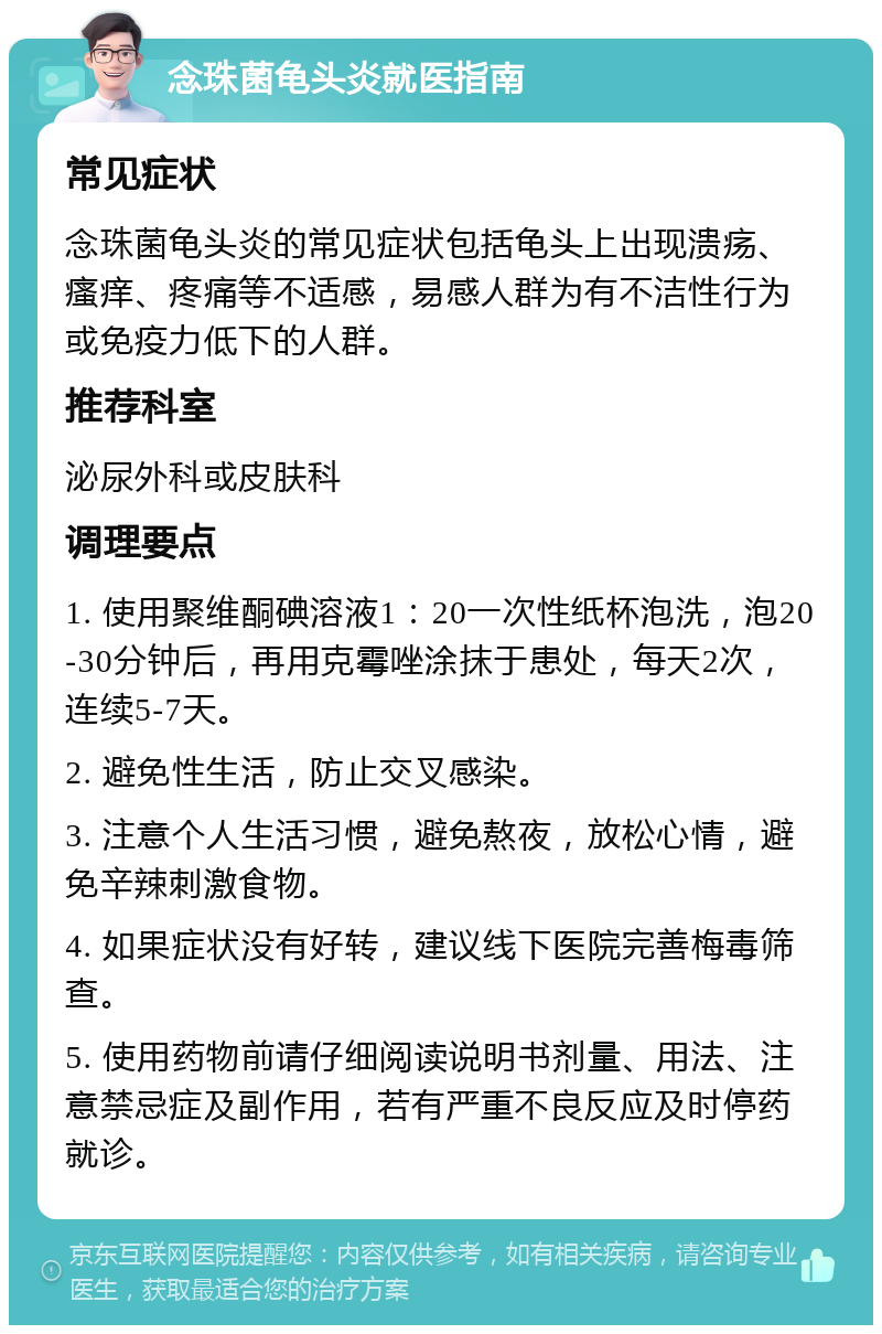 念珠菌龟头炎就医指南 常见症状 念珠菌龟头炎的常见症状包括龟头上出现溃疡、瘙痒、疼痛等不适感，易感人群为有不洁性行为或免疫力低下的人群。 推荐科室 泌尿外科或皮肤科 调理要点 1. 使用聚维酮碘溶液1：20一次性纸杯泡洗，泡20-30分钟后，再用克霉唑涂抹于患处，每天2次，连续5-7天。 2. 避免性生活，防止交叉感染。 3. 注意个人生活习惯，避免熬夜，放松心情，避免辛辣刺激食物。 4. 如果症状没有好转，建议线下医院完善梅毒筛查。 5. 使用药物前请仔细阅读说明书剂量、用法、注意禁忌症及副作用，若有严重不良反应及时停药就诊。