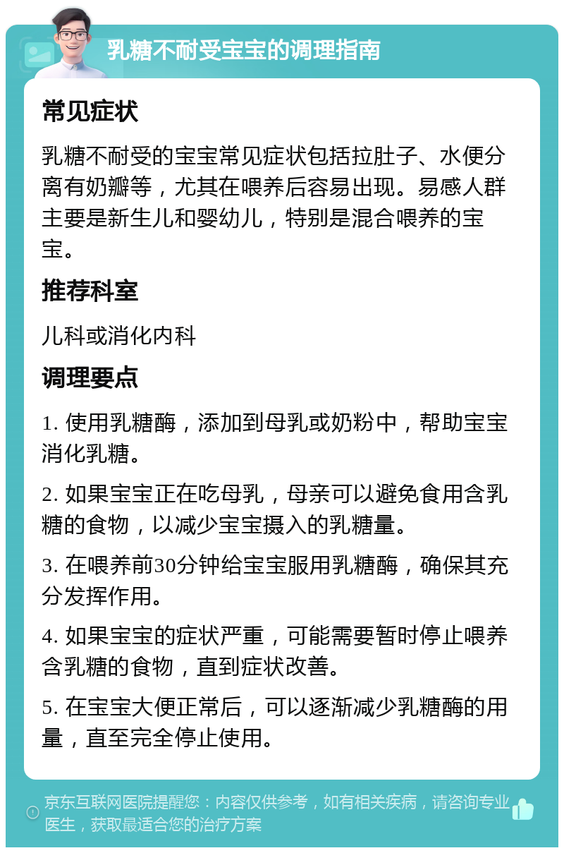 乳糖不耐受宝宝的调理指南 常见症状 乳糖不耐受的宝宝常见症状包括拉肚子、水便分离有奶瓣等，尤其在喂养后容易出现。易感人群主要是新生儿和婴幼儿，特别是混合喂养的宝宝。 推荐科室 儿科或消化内科 调理要点 1. 使用乳糖酶，添加到母乳或奶粉中，帮助宝宝消化乳糖。 2. 如果宝宝正在吃母乳，母亲可以避免食用含乳糖的食物，以减少宝宝摄入的乳糖量。 3. 在喂养前30分钟给宝宝服用乳糖酶，确保其充分发挥作用。 4. 如果宝宝的症状严重，可能需要暂时停止喂养含乳糖的食物，直到症状改善。 5. 在宝宝大便正常后，可以逐渐减少乳糖酶的用量，直至完全停止使用。