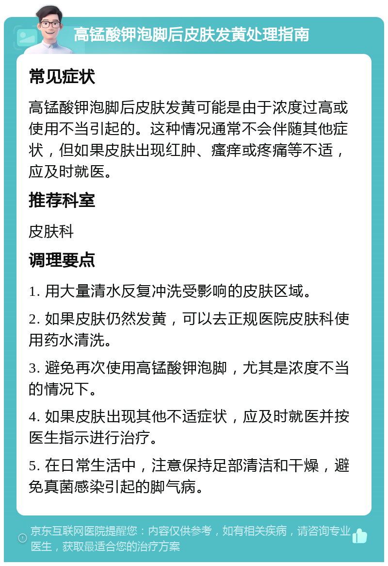 高锰酸钾泡脚后皮肤发黄处理指南 常见症状 高锰酸钾泡脚后皮肤发黄可能是由于浓度过高或使用不当引起的。这种情况通常不会伴随其他症状，但如果皮肤出现红肿、瘙痒或疼痛等不适，应及时就医。 推荐科室 皮肤科 调理要点 1. 用大量清水反复冲洗受影响的皮肤区域。 2. 如果皮肤仍然发黄，可以去正规医院皮肤科使用药水清洗。 3. 避免再次使用高锰酸钾泡脚，尤其是浓度不当的情况下。 4. 如果皮肤出现其他不适症状，应及时就医并按医生指示进行治疗。 5. 在日常生活中，注意保持足部清洁和干燥，避免真菌感染引起的脚气病。