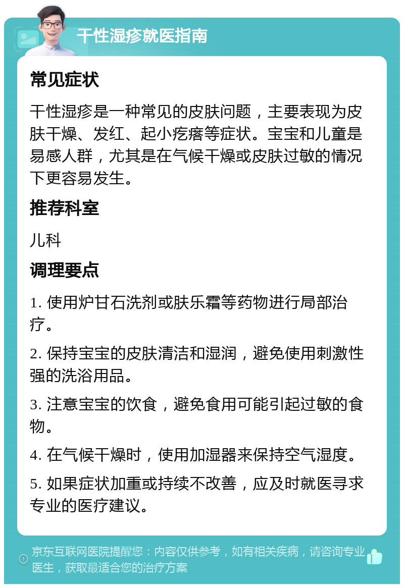 干性湿疹就医指南 常见症状 干性湿疹是一种常见的皮肤问题，主要表现为皮肤干燥、发红、起小疙瘩等症状。宝宝和儿童是易感人群，尤其是在气候干燥或皮肤过敏的情况下更容易发生。 推荐科室 儿科 调理要点 1. 使用炉甘石洗剂或肤乐霜等药物进行局部治疗。 2. 保持宝宝的皮肤清洁和湿润，避免使用刺激性强的洗浴用品。 3. 注意宝宝的饮食，避免食用可能引起过敏的食物。 4. 在气候干燥时，使用加湿器来保持空气湿度。 5. 如果症状加重或持续不改善，应及时就医寻求专业的医疗建议。