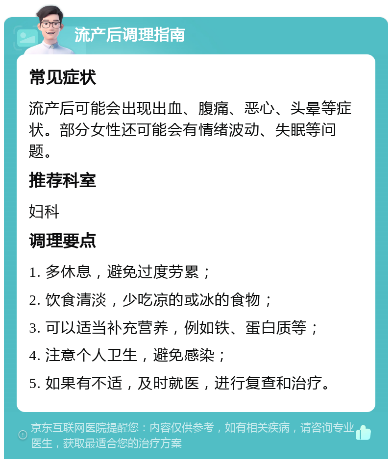 流产后调理指南 常见症状 流产后可能会出现出血、腹痛、恶心、头晕等症状。部分女性还可能会有情绪波动、失眠等问题。 推荐科室 妇科 调理要点 1. 多休息，避免过度劳累； 2. 饮食清淡，少吃凉的或冰的食物； 3. 可以适当补充营养，例如铁、蛋白质等； 4. 注意个人卫生，避免感染； 5. 如果有不适，及时就医，进行复查和治疗。