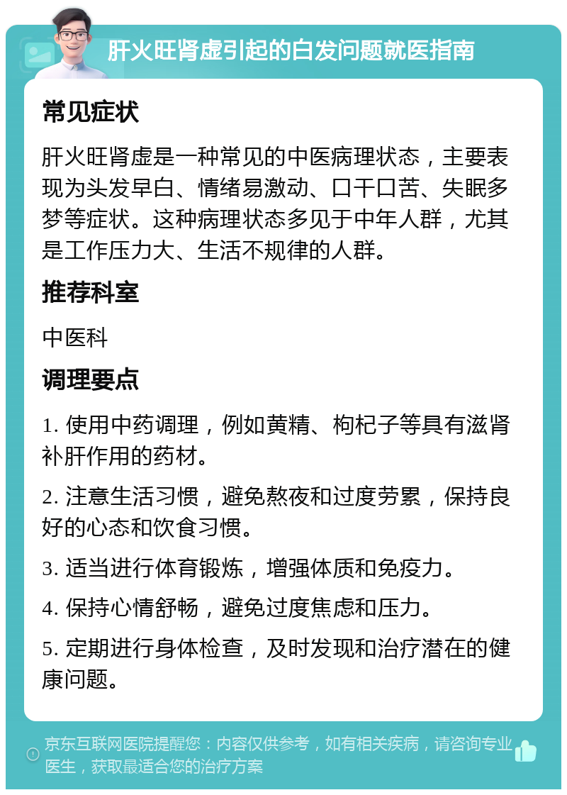 肝火旺肾虚引起的白发问题就医指南 常见症状 肝火旺肾虚是一种常见的中医病理状态，主要表现为头发早白、情绪易激动、口干口苦、失眠多梦等症状。这种病理状态多见于中年人群，尤其是工作压力大、生活不规律的人群。 推荐科室 中医科 调理要点 1. 使用中药调理，例如黄精、枸杞子等具有滋肾补肝作用的药材。 2. 注意生活习惯，避免熬夜和过度劳累，保持良好的心态和饮食习惯。 3. 适当进行体育锻炼，增强体质和免疫力。 4. 保持心情舒畅，避免过度焦虑和压力。 5. 定期进行身体检查，及时发现和治疗潜在的健康问题。