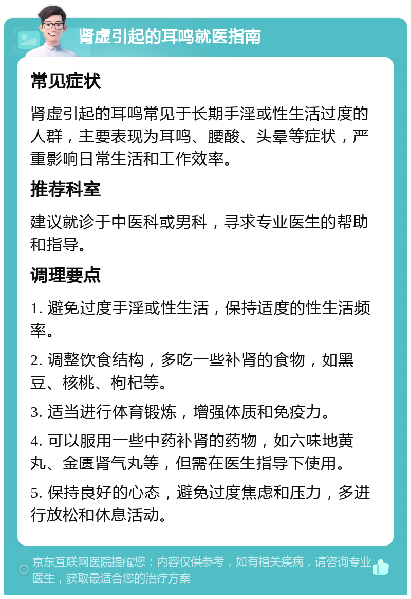 肾虚引起的耳鸣就医指南 常见症状 肾虚引起的耳鸣常见于长期手淫或性生活过度的人群，主要表现为耳鸣、腰酸、头晕等症状，严重影响日常生活和工作效率。 推荐科室 建议就诊于中医科或男科，寻求专业医生的帮助和指导。 调理要点 1. 避免过度手淫或性生活，保持适度的性生活频率。 2. 调整饮食结构，多吃一些补肾的食物，如黑豆、核桃、枸杞等。 3. 适当进行体育锻炼，增强体质和免疫力。 4. 可以服用一些中药补肾的药物，如六味地黄丸、金匮肾气丸等，但需在医生指导下使用。 5. 保持良好的心态，避免过度焦虑和压力，多进行放松和休息活动。