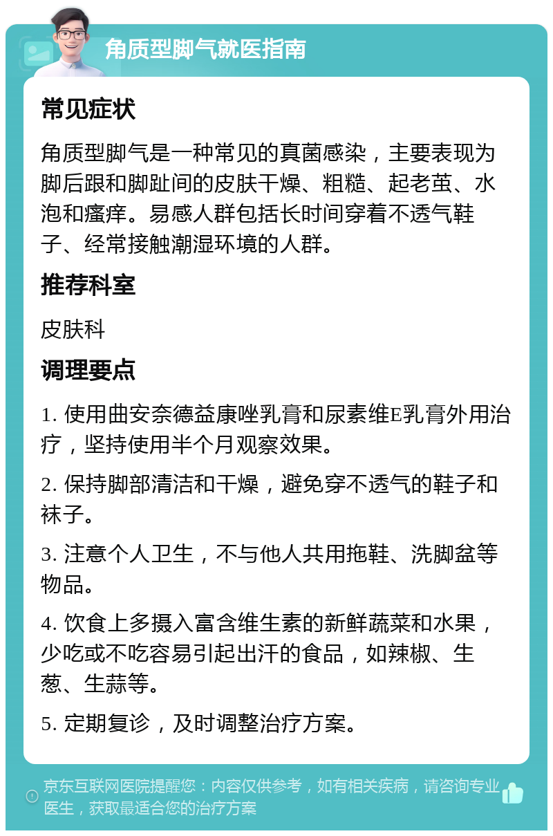 角质型脚气就医指南 常见症状 角质型脚气是一种常见的真菌感染，主要表现为脚后跟和脚趾间的皮肤干燥、粗糙、起老茧、水泡和瘙痒。易感人群包括长时间穿着不透气鞋子、经常接触潮湿环境的人群。 推荐科室 皮肤科 调理要点 1. 使用曲安奈德益康唑乳膏和尿素维E乳膏外用治疗，坚持使用半个月观察效果。 2. 保持脚部清洁和干燥，避免穿不透气的鞋子和袜子。 3. 注意个人卫生，不与他人共用拖鞋、洗脚盆等物品。 4. 饮食上多摄入富含维生素的新鲜蔬菜和水果，少吃或不吃容易引起出汗的食品，如辣椒、生葱、生蒜等。 5. 定期复诊，及时调整治疗方案。