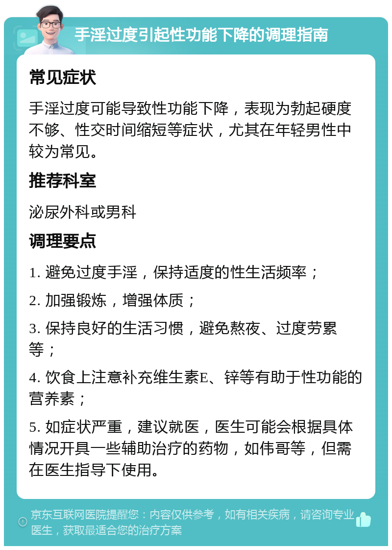 手淫过度引起性功能下降的调理指南 常见症状 手淫过度可能导致性功能下降，表现为勃起硬度不够、性交时间缩短等症状，尤其在年轻男性中较为常见。 推荐科室 泌尿外科或男科 调理要点 1. 避免过度手淫，保持适度的性生活频率； 2. 加强锻炼，增强体质； 3. 保持良好的生活习惯，避免熬夜、过度劳累等； 4. 饮食上注意补充维生素E、锌等有助于性功能的营养素； 5. 如症状严重，建议就医，医生可能会根据具体情况开具一些辅助治疗的药物，如伟哥等，但需在医生指导下使用。