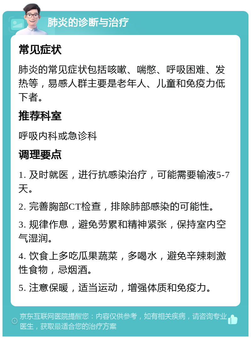 肺炎的诊断与治疗 常见症状 肺炎的常见症状包括咳嗽、喘憋、呼吸困难、发热等，易感人群主要是老年人、儿童和免疫力低下者。 推荐科室 呼吸内科或急诊科 调理要点 1. 及时就医，进行抗感染治疗，可能需要输液5-7天。 2. 完善胸部CT检查，排除肺部感染的可能性。 3. 规律作息，避免劳累和精神紧张，保持室内空气湿润。 4. 饮食上多吃瓜果蔬菜，多喝水，避免辛辣刺激性食物，忌烟酒。 5. 注意保暖，适当运动，增强体质和免疫力。