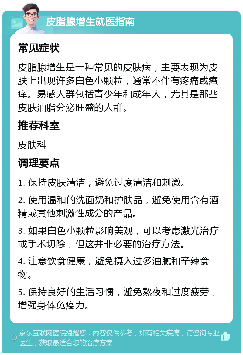 皮脂腺增生就医指南 常见症状 皮脂腺增生是一种常见的皮肤病，主要表现为皮肤上出现许多白色小颗粒，通常不伴有疼痛或瘙痒。易感人群包括青少年和成年人，尤其是那些皮肤油脂分泌旺盛的人群。 推荐科室 皮肤科 调理要点 1. 保持皮肤清洁，避免过度清洁和刺激。 2. 使用温和的洗面奶和护肤品，避免使用含有酒精或其他刺激性成分的产品。 3. 如果白色小颗粒影响美观，可以考虑激光治疗或手术切除，但这并非必要的治疗方法。 4. 注意饮食健康，避免摄入过多油腻和辛辣食物。 5. 保持良好的生活习惯，避免熬夜和过度疲劳，增强身体免疫力。