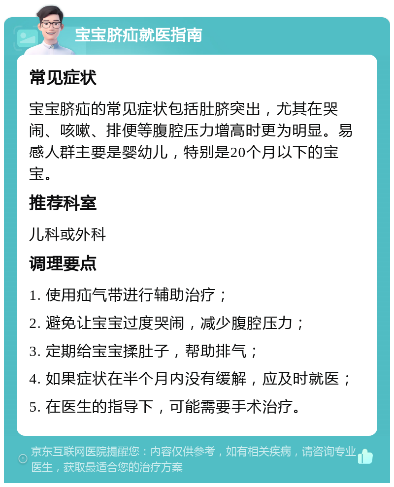 宝宝脐疝就医指南 常见症状 宝宝脐疝的常见症状包括肚脐突出，尤其在哭闹、咳嗽、排便等腹腔压力增高时更为明显。易感人群主要是婴幼儿，特别是20个月以下的宝宝。 推荐科室 儿科或外科 调理要点 1. 使用疝气带进行辅助治疗； 2. 避免让宝宝过度哭闹，减少腹腔压力； 3. 定期给宝宝揉肚子，帮助排气； 4. 如果症状在半个月内没有缓解，应及时就医； 5. 在医生的指导下，可能需要手术治疗。