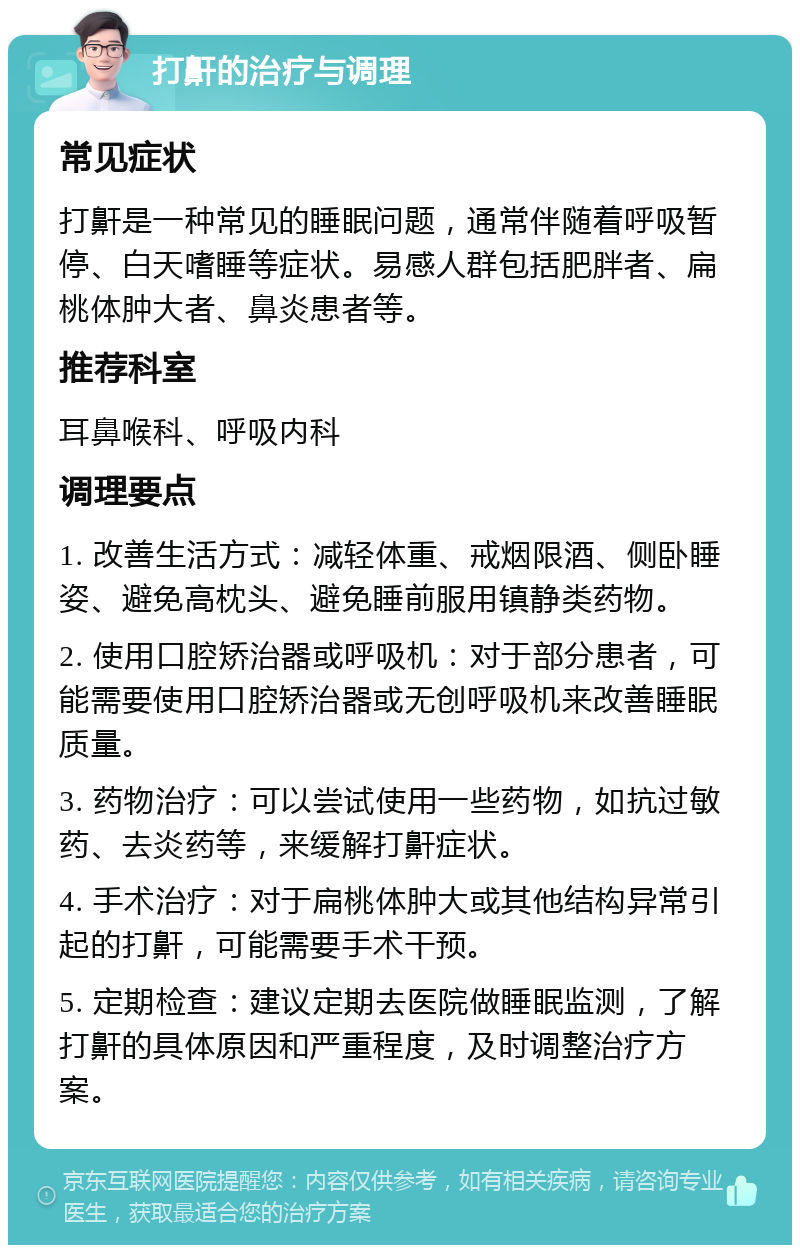 打鼾的治疗与调理 常见症状 打鼾是一种常见的睡眠问题，通常伴随着呼吸暂停、白天嗜睡等症状。易感人群包括肥胖者、扁桃体肿大者、鼻炎患者等。 推荐科室 耳鼻喉科、呼吸内科 调理要点 1. 改善生活方式：减轻体重、戒烟限酒、侧卧睡姿、避免高枕头、避免睡前服用镇静类药物。 2. 使用口腔矫治器或呼吸机：对于部分患者，可能需要使用口腔矫治器或无创呼吸机来改善睡眠质量。 3. 药物治疗：可以尝试使用一些药物，如抗过敏药、去炎药等，来缓解打鼾症状。 4. 手术治疗：对于扁桃体肿大或其他结构异常引起的打鼾，可能需要手术干预。 5. 定期检查：建议定期去医院做睡眠监测，了解打鼾的具体原因和严重程度，及时调整治疗方案。